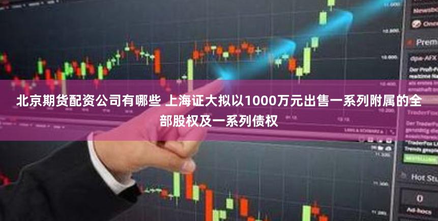 北京期货配资公司有哪些 上海证大拟以1000万元出售一系列附属的全部股权及一系列债权