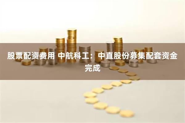 股票配资费用 中航科工：中直股份募集配套资金完成