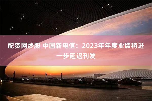 配资网炒股 中国新电信：2023年年度业绩将进一步延迟刊发