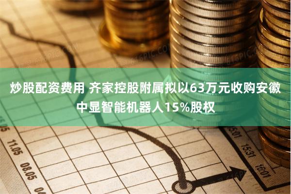 炒股配资费用 齐家控股附属拟以63万元收购安徽中显智能机器人15%股权