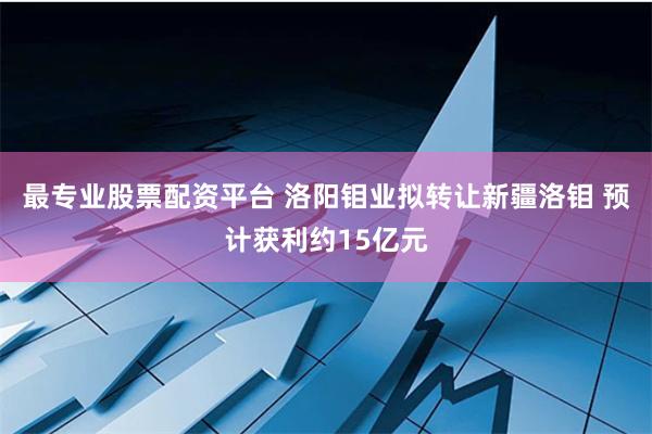 最专业股票配资平台 洛阳钼业拟转让新疆洛钼 预计获利约15亿元