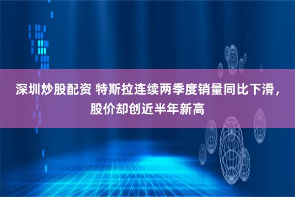 深圳炒股配资 特斯拉连续两季度销量同比下滑，股价却创近半年新高