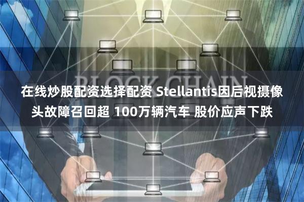 在线炒股配资选择配资 Stellantis因后视摄像头故障召回超 100万辆汽车 股价应声下跌