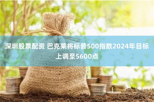 深圳股票配资 巴克莱将标普500指数2024年目标上调至5600点