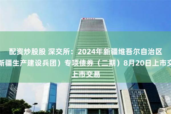 配资炒股股 深交所：2024年新疆维吾尔自治区（新疆生产建设兵团）专项债券（二期）8月20日上市交易