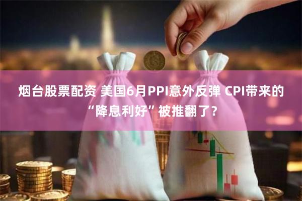 烟台股票配资 美国6月PPI意外反弹 CPI带来的“降息利好”被推翻了？