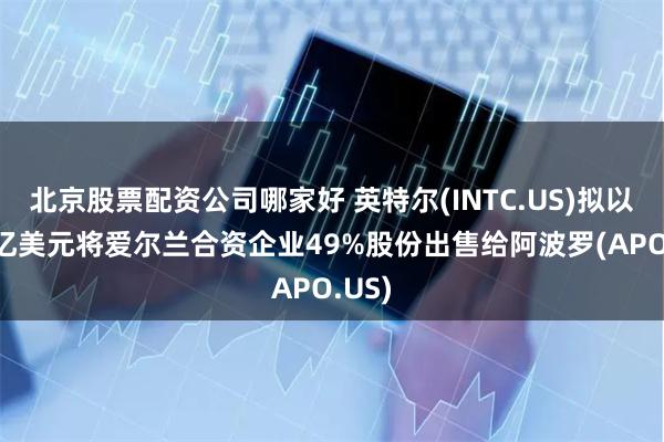 北京股票配资公司哪家好 英特尔(INTC.US)拟以110亿美元将爱尔兰合资企业49%股份出售给阿波罗(APO.US)