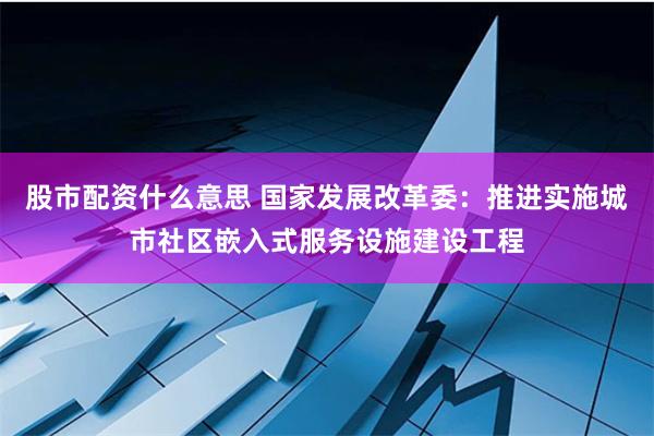 股市配资什么意思 国家发展改革委：推进实施城市社区嵌入式服务设施建设工程