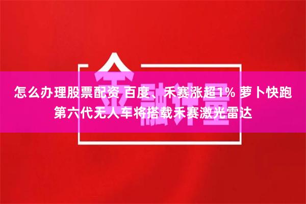 怎么办理股票配资 百度、禾赛涨超1% 萝卜快跑第六代无人车将搭载禾赛激光雷达