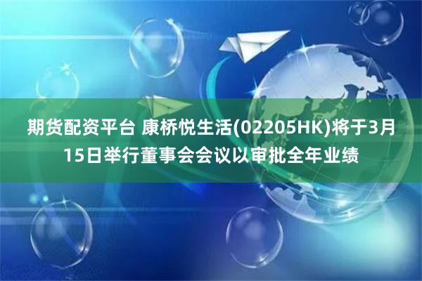 期货配资平台 康桥悦生活(02205HK)将于3月15日举行董事会会议以审批全年业绩