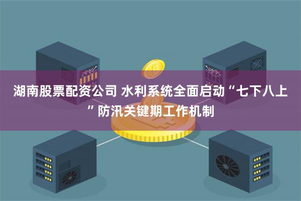 湖南股票配资公司 水利系统全面启动“七下八上”防汛关键期工作机制