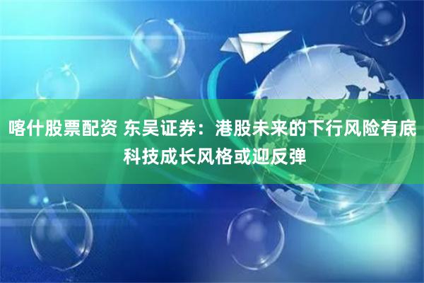 喀什股票配资 东吴证券：港股未来的下行风险有底 科技成长风格或迎反弹