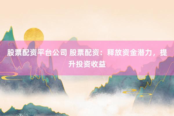 股票配资平台公司 股票配资：释放资金潜力，提升投资收益