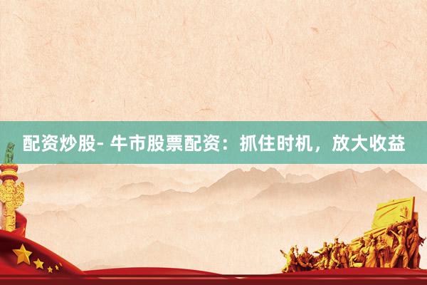 配资炒股- 牛市股票配资：抓住时机，放大收益