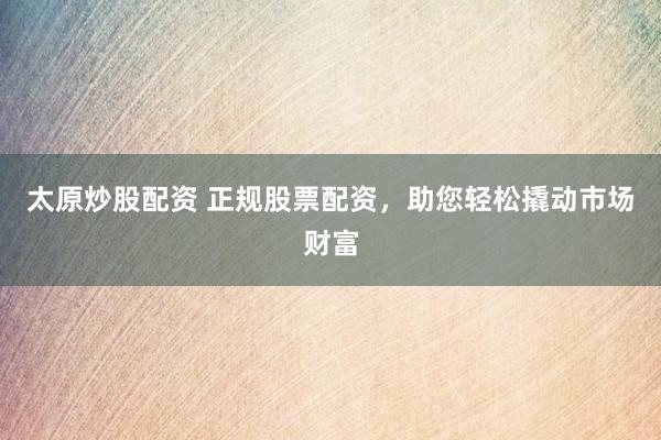 太原炒股配资 正规股票配资，助您轻松撬动市场财富