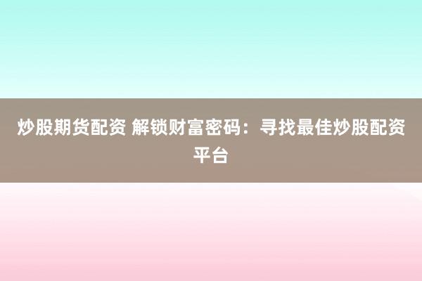 炒股期货配资 解锁财富密码：寻找最佳炒股配资平台