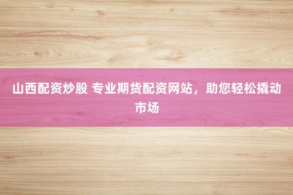 山西配资炒股 专业期货配资网站，助您轻松撬动市场