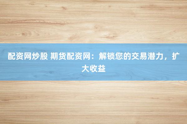 配资网炒股 期货配资网：解锁您的交易潜力，扩大收益