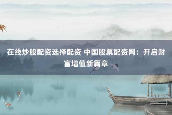 在线炒股配资选择配资 中国股票配资网：开启财富增值新篇章