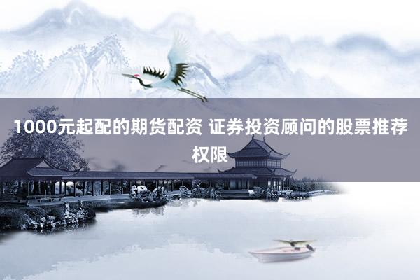 1000元起配的期货配资 证券投资顾问的股票推荐权限
