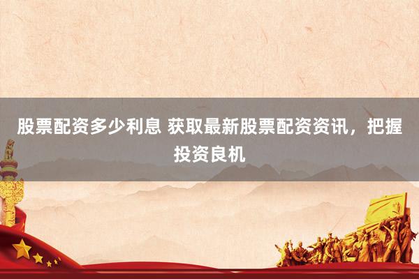 股票配资多少利息 获取最新股票配资资讯，把握投资良机