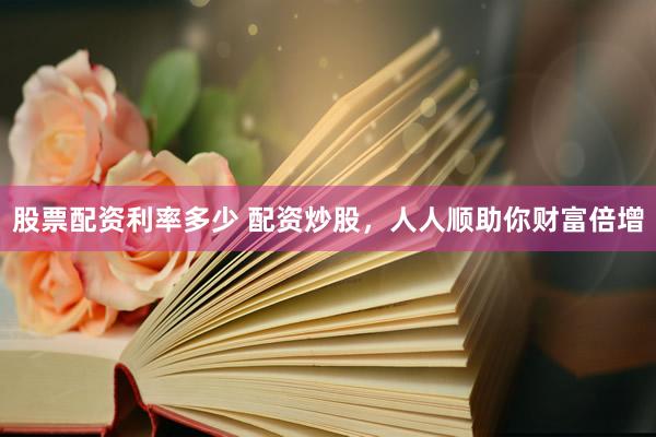 股票配资利率多少 配资炒股，人人顺助你财富倍增