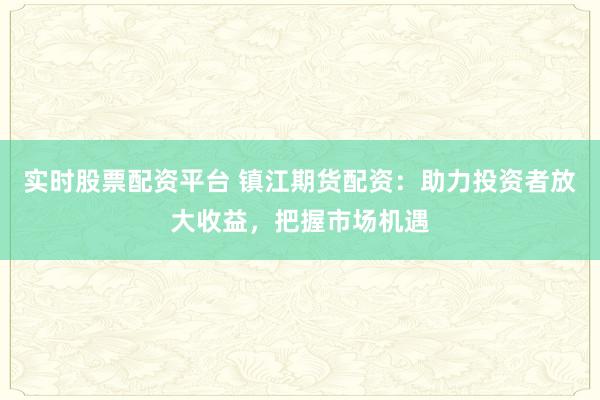 实时股票配资平台 镇江期货配资：助力投资者放大收益，把握市场