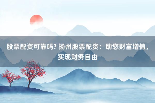 股票配资可靠吗? 扬州股票配资：助您财富增值，实现财务自由
