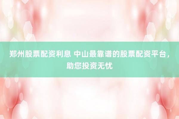 郑州股票配资利息 中山最靠谱的股票配资平台，助您投资无忧