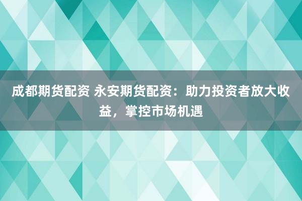 成都期货配资 永安期货配资：助力投资者放大收益，掌控市场机遇