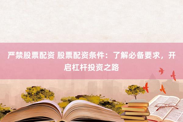 严禁股票配资 股票配资条件：了解必备要求，开启杠杆投资之路