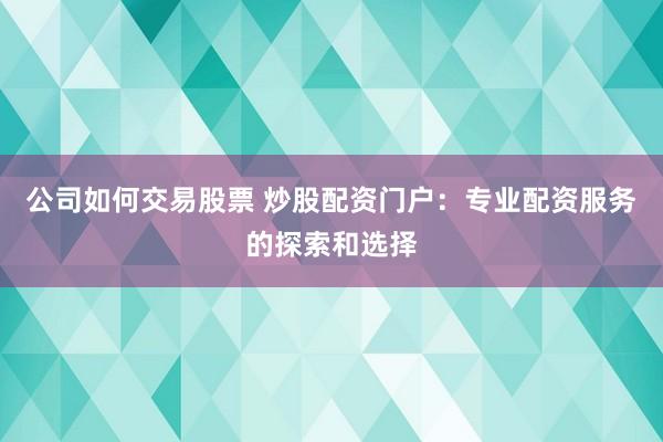 公司如何交易股票 炒股配资门户：专业配资服务的探索和选择