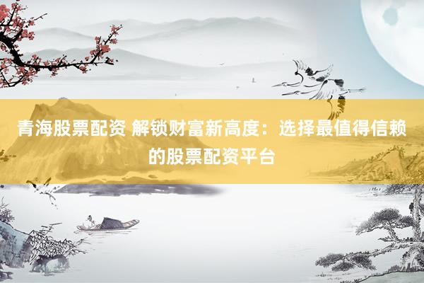 青海股票配资 解锁财富新高度：选择最值得信赖的股票配资平台