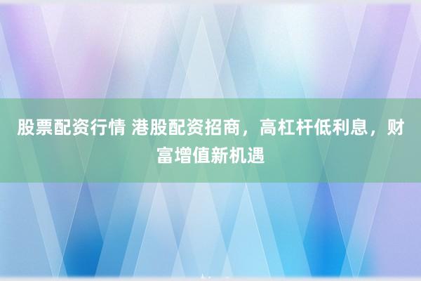 股票配资行情 港股配资招商，高杠杆低利息，财富增值新机遇