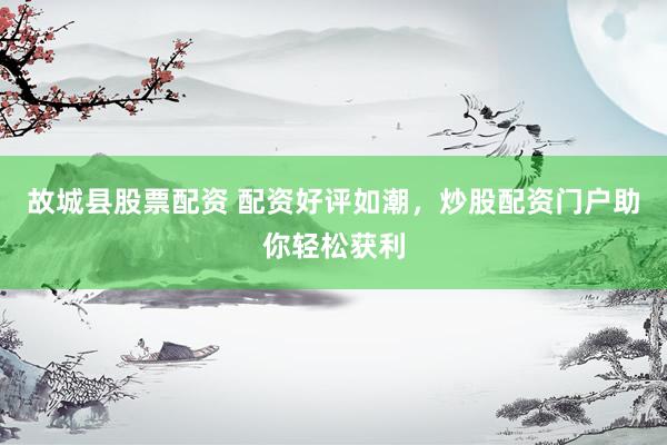 故城县股票配资 配资好评如潮，炒股配资门户助你轻松获利