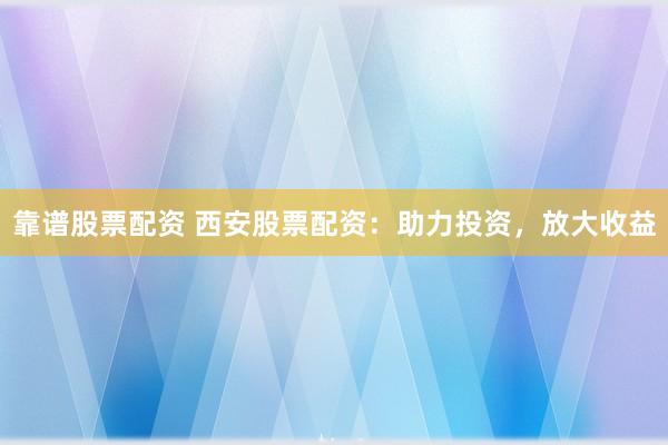 靠谱股票配资 西安股票配资：助力投资，放大收益