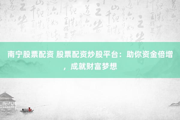 南宁股票配资 股票配资炒股平台：助你资金倍增，成就财富梦想