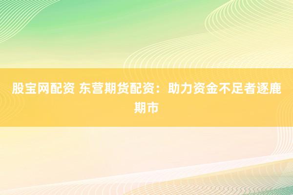 股宝网配资 东营期货配资：助力资金不足者逐鹿期市