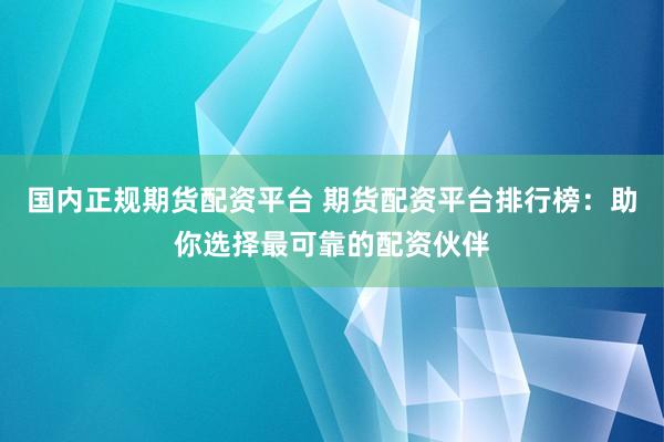国内正规期货配资平台 期货配资平台排行榜：助你选择最可靠的配