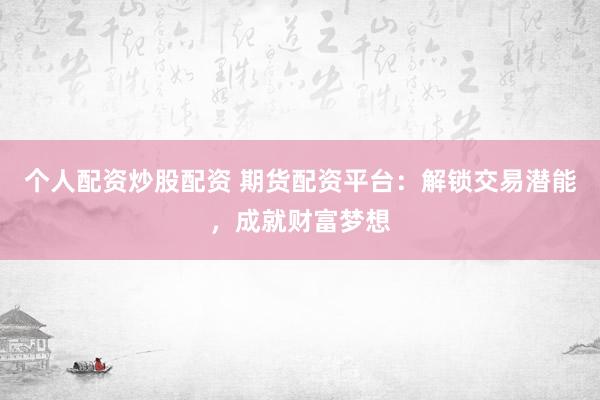 个人配资炒股配资 期货配资平台：解锁交易潜能，成就财富梦想