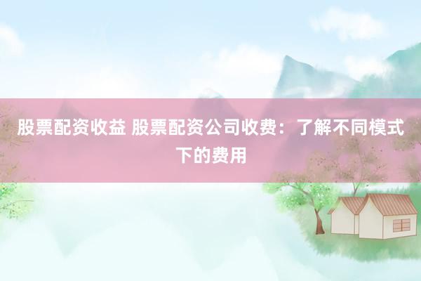 股票配资收益 股票配资公司收费：了解不同模式下的费用