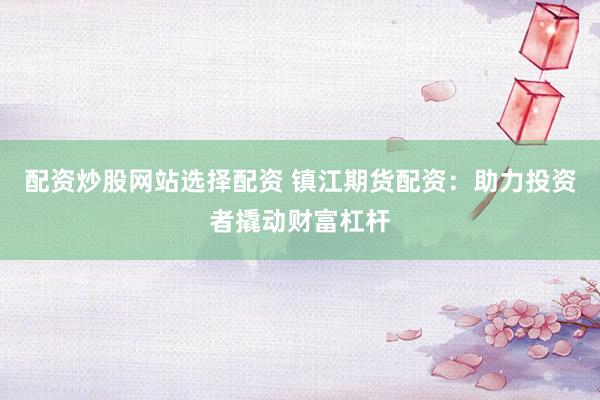 配资炒股网站选择配资 镇江期货配资：助力投资者撬动财富杠杆