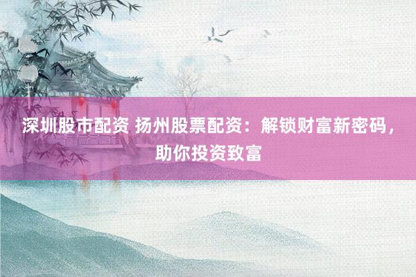深圳股市配资 扬州股票配资：解锁财富新密码，助你投资致富
