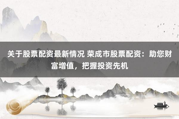 关于股票配资最新情况 荣成市股票配资：助您财富增值，把握投资
