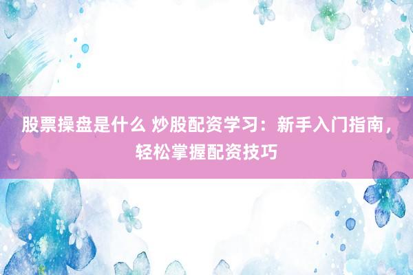 股票操盘是什么 炒股配资学习：新手入门指南，轻松掌握配资技巧