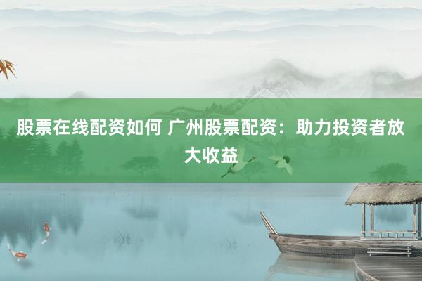 股票在线配资如何 广州股票配资：助力投资者放大收益