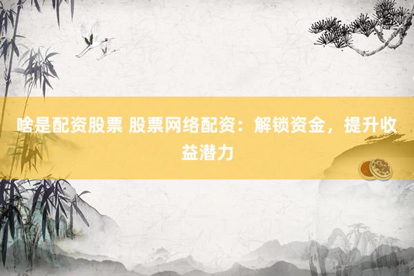 啥是配资股票 股票网络配资：解锁资金，提升收益潜力