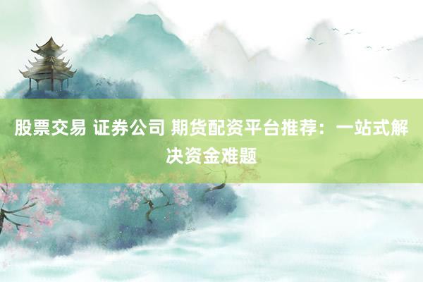 股票交易 证券公司 期货配资平台推荐：一站式解决资金难题