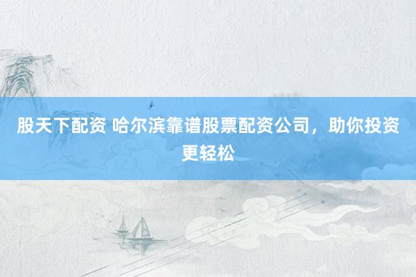股天下配资 哈尔滨靠谱股票配资公司，助你投资更轻松