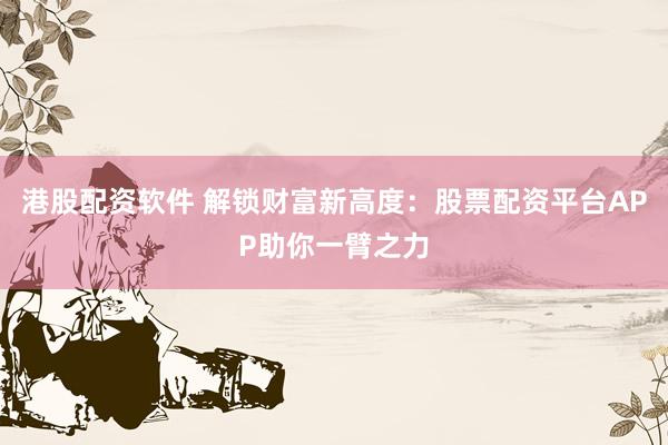 港股配资软件 解锁财富新高度：股票配资平台APP助你一臂之力